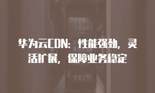 华为云CDN：性能强劲，灵活扩展，保障业务稳定
