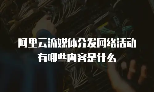 阿里云流媒体分发网络活动有哪些内容是什么