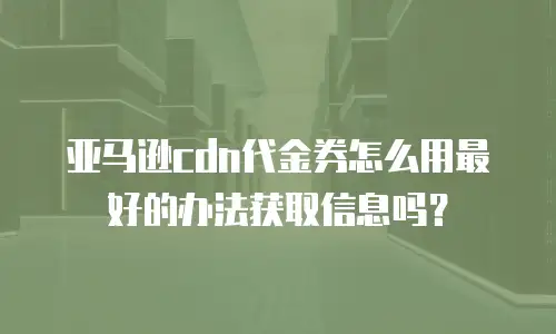 亚马逊cdn代金券怎么用最好的办法获取信息吗？
