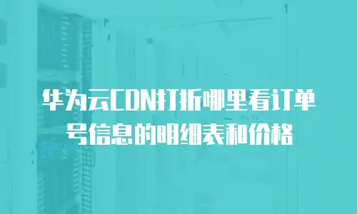 华为云CDN打折哪里看订单号信息的明细表和价格