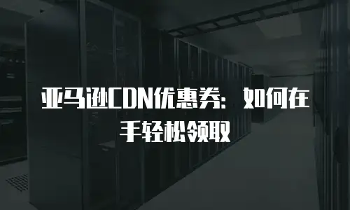 亚马逊CDN优惠券：如何在手轻松领取