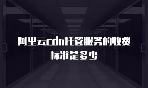 阿里云cdn托管服务的收费标准是多少