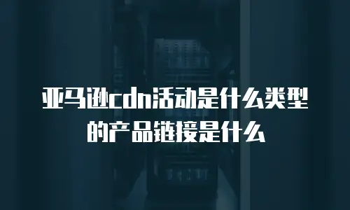 亚马逊cdn活动是什么类型的产品链接是什么