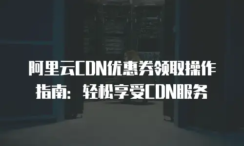 阿里云CDN优惠券领取操作指南：轻松享受CDN服务