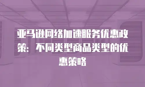 亚马逊网络加速服务优惠政策：不同类型商品类型的优惠策略
