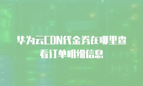 华为云CDN代金券在哪里查看订单明细信息