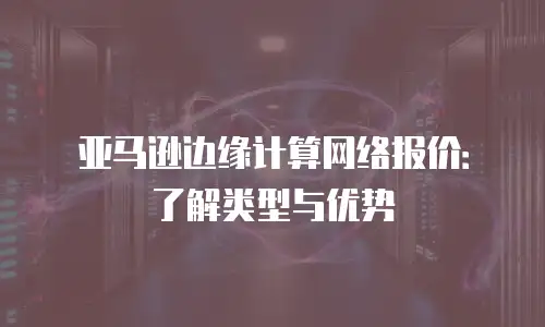亚马逊边缘计算网络报价：了解类型与优势