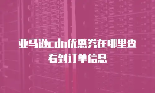 亚马逊cdn优惠券在哪里查看到订单信息