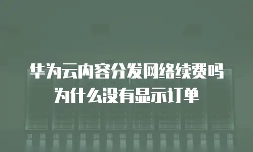 华为云内容分发网络续费吗为什么没有显示订单