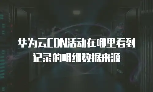 华为云CDN活动在哪里看到记录的明细数据来源