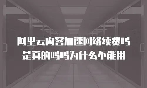 阿里云内容加速网络续费吗是真的吗吗为什么不能用