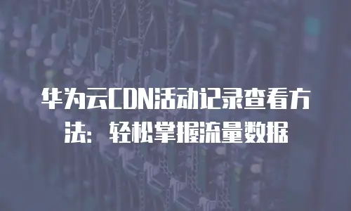 华为云CDN活动记录查看方法：轻松掌握流量数据
