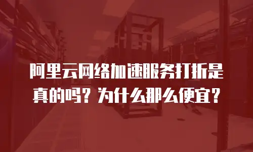 阿里云网络加速服务打折是真的吗？为什么那么便宜？