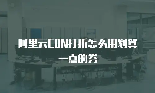 阿里云CDN打折怎么用划算一点的券