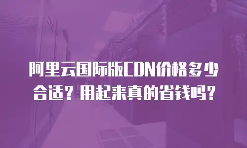 阿里云国际版CDN价格多少合适？用起来真的省钱吗？