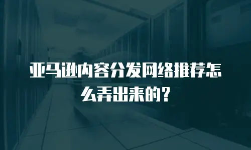 亚马逊内容分发网络推荐怎么弄出来的？