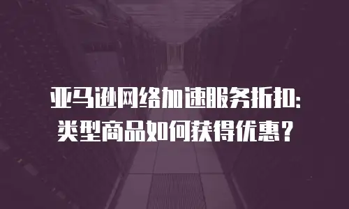 亚马逊网络加速服务折扣：类型商品如何获得优惠？