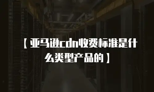【亚马逊cdn收费标准是什么类型产品的】