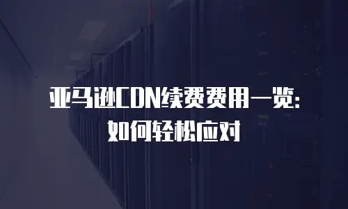 亚马逊CDN续费费用一览：如何轻松应对