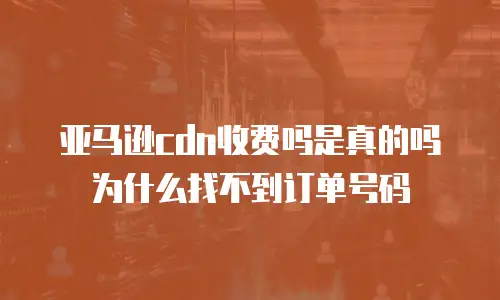 亚马逊cdn收费吗是真的吗为什么找不到订单号码