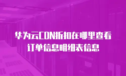 华为云CDN折扣在哪里查看订单信息明细表信息