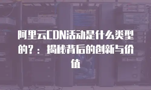 阿里云CDN活动是什么类型的？：揭秘背后的创新与价值