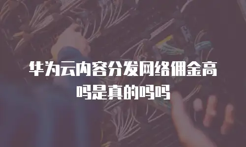 华为云内容分发网络佣金高吗是真的吗吗