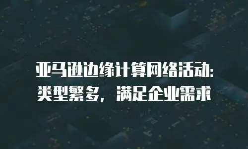 亚马逊边缘计算网络活动：类型繁多，满足企业需求
