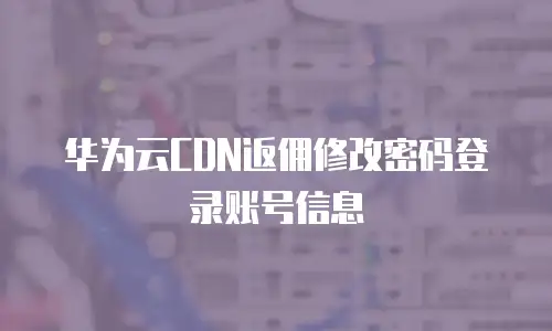 华为云CDN返佣修改密码登录账号信息