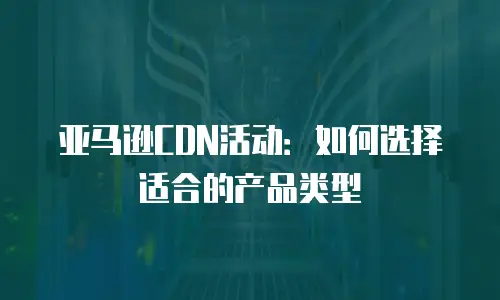 亚马逊CDN活动：如何选择适合的产品类型