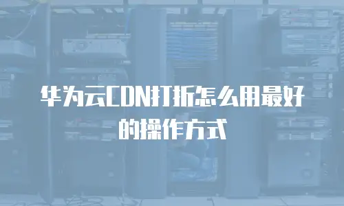 华为云CDN打折怎么用最好的操作方式