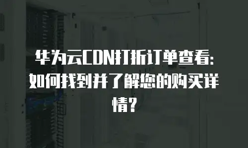 华为云CDN打折订单查看：如何找到并了解您的购买详情？