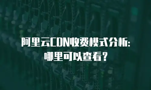 阿里云CDN收费模式分析：哪里可以查看？