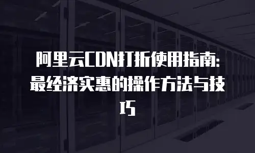 阿里云CDN打折使用指南：最经济实惠的操作方法与技巧