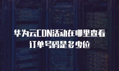 华为云CDN活动在哪里查看订单号码是多少位