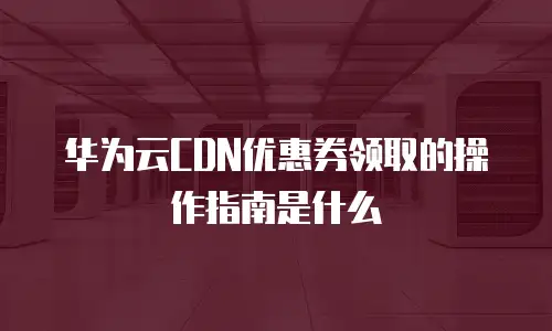 华为云CDN优惠券领取的操作指南是什么