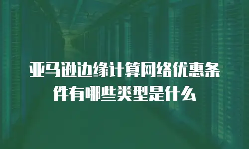 亚马逊边缘计算网络优惠条件有哪些类型是什么