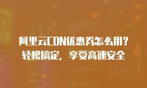阿里云CDN优惠券怎么用？轻松搞定，享受高速安全