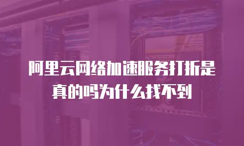 阿里云网络加速服务打折是真的吗为什么找不到