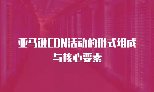 亚马逊CDN活动的形式组成与核心要素