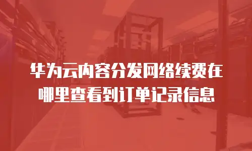 华为云内容分发网络续费在哪里查看到订单记录信息