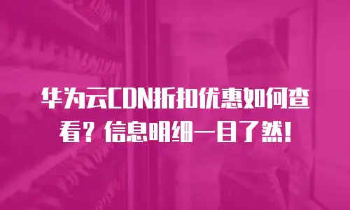 华为云CDN折扣优惠如何查看？信息明细一目了然！