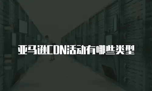 亚马逊CDN活动有哪些类型