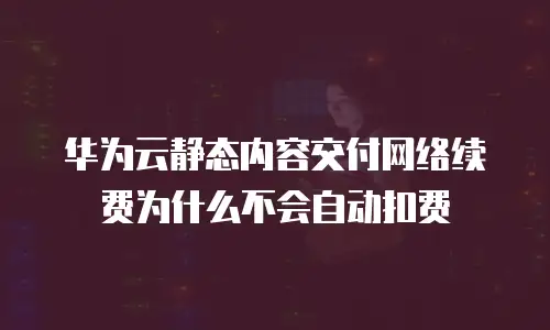 华为云静态内容交付网络续费为什么不会自动扣费