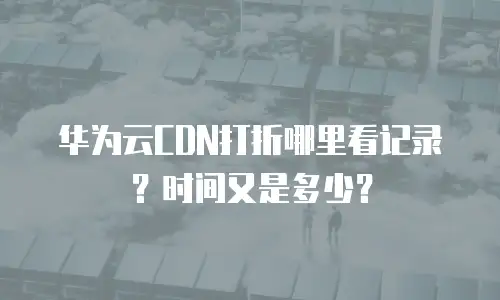 华为云CDN打折哪里看记录？时间又是多少？