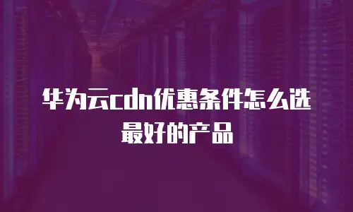 华为云cdn优惠条件怎么选最好的产品