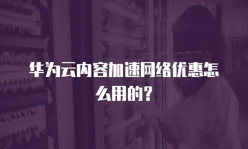 华为云内容加速网络优惠怎么用的？