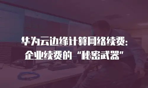 华为云边缘计算网络续费：企业续费的&ldquo;秘密武器&rdquo;