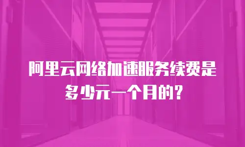 阿里云网络加速服务续费是多少元一个月的？