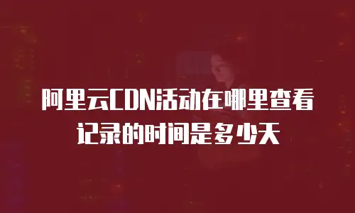 阿里云CDN活动在哪里查看记录的时间是多少天
